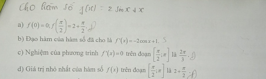 f(0)=0; f( π /2 )=2+ π /2 . 
b) Đạo hàm của hàm số đã cho là f'(x)=-2cos x+1. 
c) Nghiệm của phương trình f'(x)=0 trên đoạn [ π /2 ;π ] là  2π /3 
d) Giá trị nhỏ nhất của hàm số f(x) trên đoạn [ π /2 ;π ] là 2+ π /2 