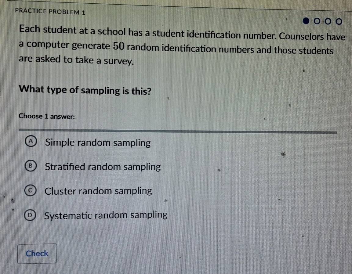 PRACTICE PROBLEM 1
Each student at a school has a student identification number. Counselors have
a computer generate 50 random identification numbers and those students
are asked to take a survey.
What type of sampling is this?
Choose 1 answer:
^ Simple random sampling
Stratified random sampling
Cluster random sampling
Systematic random sampling
Check