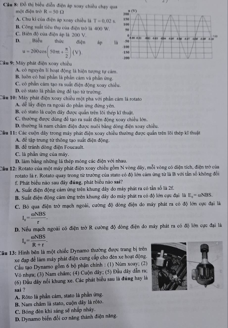 Đồ thị biểu diễn điện áp xoay chiều chạy qu
một điện trở R=50Omega
A. Chu kỉ của điện áp xoay chiều là T=0.02s.
B. Công suất tiêu thụ của điện trở là 400 W.
C. Biên độ của điện áp là 200 V.
D. Biểu thức điện áp là
u=200cos (50π t+ π /2 )(V).
Câu 9: Máy phát điện xoay chiều
A. có nguyên lí hoạt động là hiện tượng tự cảm.
B. luôn có hai phần là phần cảm và phần ứng.
C. có phần cảm tạo ra suất điện động xoay chiều.
D. có stato là phần ứng để tạo từ trường.
Câu 10: Máy phát điện xoay chiều một pha với phần cảm là rotato
A. dễ lấy điện ra ngoài do phần ứng đứng yên.
B. có stato là cuộn dây được quấn trên lõi thép kĩ thuật.
C. thường được dùng để tạo ra suất điện động xoay chiều lớn.
D. thường là nam châm điện được nuôi bằng dòng điện xoay chiều.
Câu 11: Các cuộn dây trong máy phát điện xoay chiều thường được quấn trên lõi thép kĩ thuật
A. để tập trung từ thông tạo suất điện động.
B. để tránh dòng điện Foucault.
C. là phần ứng của máy.
D. làm bằng những lá thép mỏng các điện với nhau.
Câu 12: Rotato của một máy phát điện xoay chiều gồm N vòng dây, mỗi vòng có diện tích, điện trở của
rotato là r. Rotato quay trong từ trường của stato có độ lớn cảm ứng từ là B với tần số không đổi
f. Phát biểu nào sau đây đúng, phát biểu nào sai?
A. Suất điện động cảm ứng trên khung dây do máy phát ra có tần số là 2f.
B. Suất điện động cảm ứng trên khung dây do máy phát ra có độ lớn cực đại là E_0=omega NBS.
C. Bỏ qua điện trở mạch ngoài, cường độ dòng điện do máy phát ra có độ lớn cực đại là
I_o= omega NBS/r .
D. Nếu mạch ngoài có điện trở R cường độ dòng điện do máy phát ra có độ lớn cực đại là
I_o= omega NBS/R+r .
Câu 13: Hình bên là một chiếc Dynamo thường được trang bị trên
xe đạp để làm máy phát điện cung cấp cho đèn xe hoạt động
Cầu tạo Dynamo gồm 6 bộ phận chính : (1) Núm xoay; (2)
Vỏ nhựa; (3) Nam châm; (4) Cuộn dây; (5) Đầu dây dẫn ra
(6) Đầu dây nối khung xe. Các phát biểu sau là đúng hay l
sai ?
A. Rôto là phần cảm, stato là phần ứng.
B. Nam châm là stato, cuộn dây là rôto.
C. Bóng đèn khi sáng sẽ nhấp nháy.
D. Dynamo biến đổi cơ năng thành điện năng.