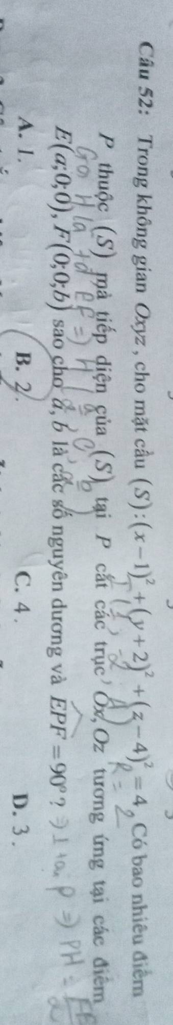 Trong không gian Oxyz , cho mặt cầu (S): (x-1)^2+(y+2)^2+(z-4)^2=4 Có bao nhiêu điểm
P thuộc (S) mà tiếp diện của (S) tại P cắt các trục Ốx Oz tương ứng tại các điểm
E(a;0;0), F(0;0;b) sao cho d, b là các số nguyên dương và widehat EPF=90° ?
A. 1. B. 2. C. 4. D. 3.