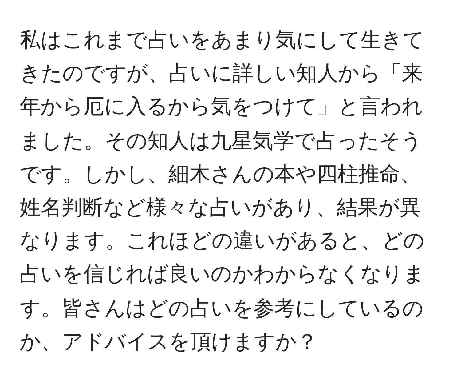 私はこれまで占いをあまり気にして生きてきたのですが、占いに詳しい知人から「来年から厄に入るから気をつけて」と言われました。その知人は九星気学で占ったそうです。しかし、細木さんの本や四柱推命、姓名判断など様々な占いがあり、結果が異なります。これほどの違いがあると、どの占いを信じれば良いのかわからなくなります。皆さんはどの占いを参考にしているのか、アドバイスを頂けますか？