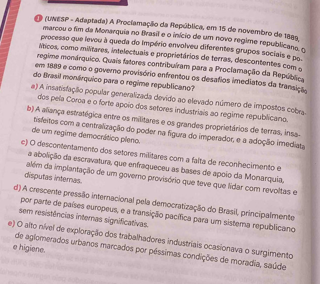 (UNESP - Adaptada) A Proclamação da República, em 15 de novembro de 1889.
marcou o fim da Monarquia no Brasil e o início de um novo regime republicano. o
processo que levou à queda do Império envolveu diferentes grupos sociais e po
líticos, como militares, intelectuais e proprietários de terras, descontentes com o
regime monárquico. Quais fatores contribuíram para a Proclamação da República
em 1889 e como o governo provisório enfrentou os desafios imediatos da transição
do Brasil monárquico para o regime republicano?
a) A insatisfação popular generalizada devido ao elevado número de impostos cobra.
dos pela Coroa e o forte apoio dos setores industriais ao regime republicano.
b) A aliança estratégica entre os militares e os grandes proprietários de terras, insa-
tisfeitos com a centralização do poder na figura do imperador, e a adoção imediata
de um regime democrático pleno.
c) O descontentamento dos setores militares com a falta de reconhecimento e
a abolição da escravatura, que enfraqueceu as bases de apoio da Monarquia,
disputas internaś
além da implantação de um governo provisório que teve que lidar com revoltas e
d) A crescente pressão internacional pela democratização do Brasil, principalmente
por parte de países europeus, e a transição pacífica para um sistema republicano
sem resistências internas significativas.
e) O alto nível de exploração dos trabalhadores industriais ocasionava o surgimento
e higiene.
de aglomerados urbanos marcados por péssimas condições de moradia, saúde