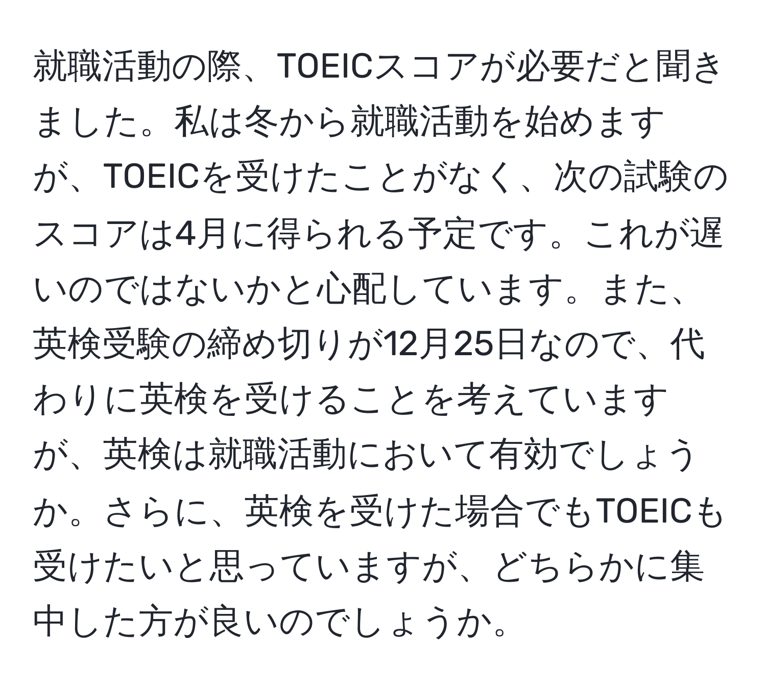 就職活動の際、TOEICスコアが必要だと聞きました。私は冬から就職活動を始めますが、TOEICを受けたことがなく、次の試験のスコアは4月に得られる予定です。これが遅いのではないかと心配しています。また、英検受験の締め切りが12月25日なので、代わりに英検を受けることを考えていますが、英検は就職活動において有効でしょうか。さらに、英検を受けた場合でもTOEICも受けたいと思っていますが、どちらかに集中した方が良いのでしょうか。