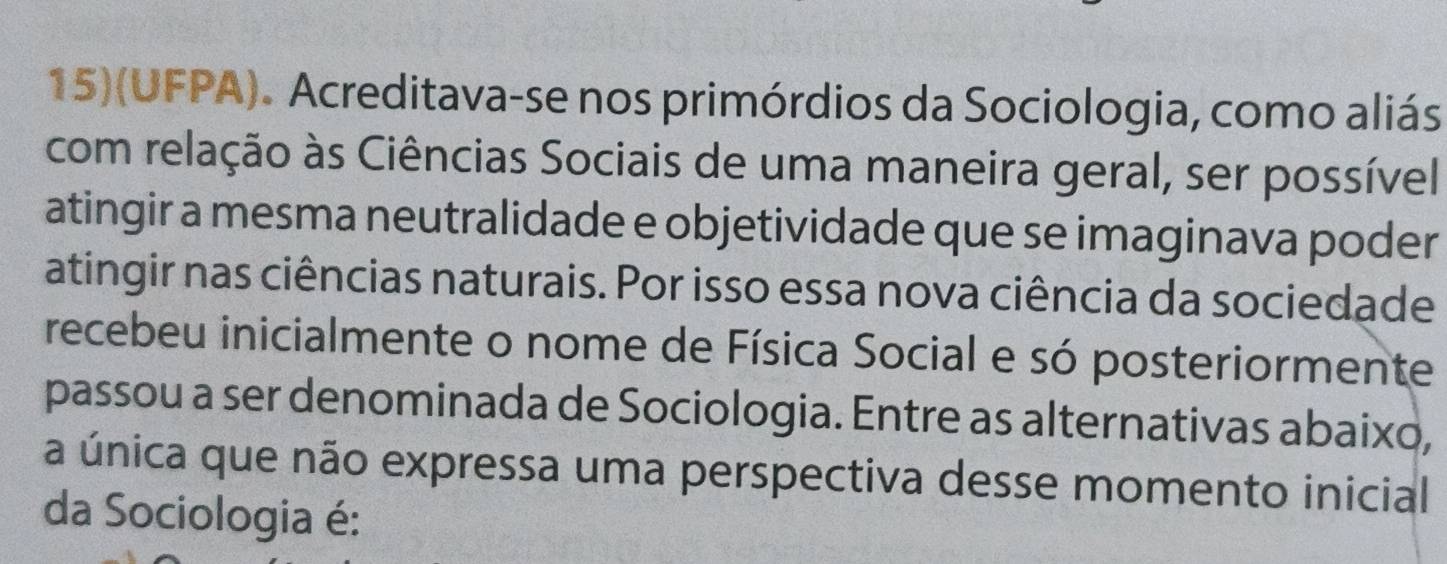 15)(UFPA). Acreditava-se nos primórdios da Sociologia, como aliás 
com relação às Ciências Sociais de uma maneira geral, ser possível 
atingir a mesma neutralidade e objetividade que se imaginava poder 
atingir nas ciências naturais. Por isso essa nova ciência da sociedade 
recebeu inicialmente o nome de Física Social e só posteriormente 
passou a ser denominada de Sociologia. Entre as alternativas abaixo, 
a única que não expressa uma perspectiva desse momento inicial 
da Sociologia é: