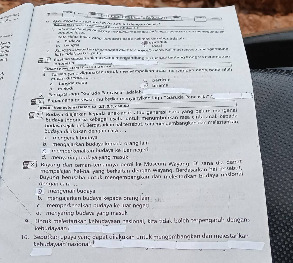 Latihan Soal Pembelajaran 6
Ayo, kerjakan soal-soal di bawah ini dengan benar!
Bahasa Indonesla | Kompetens! Dasar: 3.5 dan 4.5
1. Ida melestarikan budaya yang dimiliki bangsa Indonesia dengan cara menggunakan
produk local.
an nasional.
Kata tidak baku yang terdapat pada kalimat tersebut adalah ....
dalam
a. budaya
tidak b. bangsa c produk
d. local
juga 2. Konggres diadakan di pendopo milik R.T. Jovodipoero. Kalimat tersebut mengandung
lam kata tidak baku, yaitu
ang 3.     Buatlah sebuah kalimat yang mengandung unsur apa tentang Kongres Perempuan
Indonesia
SBdP | Kompetensi Dasar: 3.2 dan 4.2
uk
4. Tulisan yang digunakan untuk menyampaikan atau menyimpan nada-nada oleh
ri
musisi disebut ....
a. tangga nada c. partitur
b. melodi birama
5. Pencipta lagu “Garuda Pancasila” adalah
6. Bagaimana perasaanmu ketika menyanyikan lagu “Garuda Pancasila”?
PPKn | Kompetensi Dasar: 1.3, 2.3, 3.3, dan 4.3
7. Budaya diajarkan kepada anak-anak atau generasi baru yang belum mengenal
budaya Indonesia sebagai usaha untuk menumbuhkan rasa cinta anak kepada
budaya sejak dini. Berdasarkan hal tersebut, cara mengembangkan dan melestarikan
budaya dilakukan dengan cara ....
a. mengenali budaya
b. mengajarkan budaya kepada orang lain
C memperkenalkan budaya ke luar negeri
d. menyaring budaya yang masuk
8. Buyung dan teman-temannya pergi ke Museum Wayang. Di sana dia dapat
mempelajari hal-hal yang berkaitan dengan wayang. Berdasarkan hal tersebut,
Buyung berusaha untuk mengembangkan dan melestarikan budaya nasional
dengan cara ....
mengenali budaya
b. mengajarkan budaya kepada orang lain
c. memperkenalkan budaya ke luar negeri
d. menyaring budaya yang masuk
9. Untuk melestarikan kebudayaan nasional, kita tidak boleh terpengaruh dengan
kebudayaan
10. Sebutkan upaya yang dapat dilakukan untuk mengembangkan dan melestarikan
kebudayaan nasional!