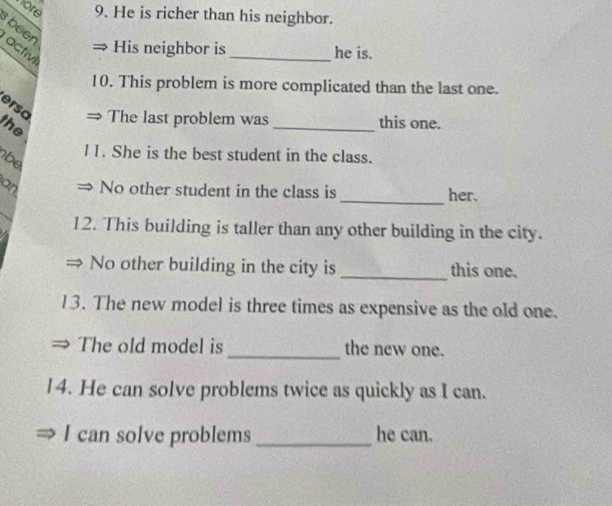 hore 9. He is richer than his neighbor. 
been 
His neighbor is _he is. 
activi 
10. This problem is more complicated than the last one. 
ersa 
The last problem was _this one. 
the 
I1. She is the best student in the class. 
be 
an No other student in the class is _her. 
12. This building is taller than any other building in the city. 
No other building in the city is _this one. 
13. The new model is three times as expensive as the old one. 
The old model is _the new one. 
14. He can solve problems twice as quickly as I can. 
I can solve problems _he can.