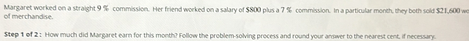 Margaret worked on a straight 9 % commission. Her friend worked on a salary of $800 plus a 7 % commission. In a particular month, they both sold $21,600 wo 
of merchandise. 
Step 1 of 2 : How much did Margaret earn for this month? Follow the problem-solving process and round your answer to the nearest cent, if necessary.