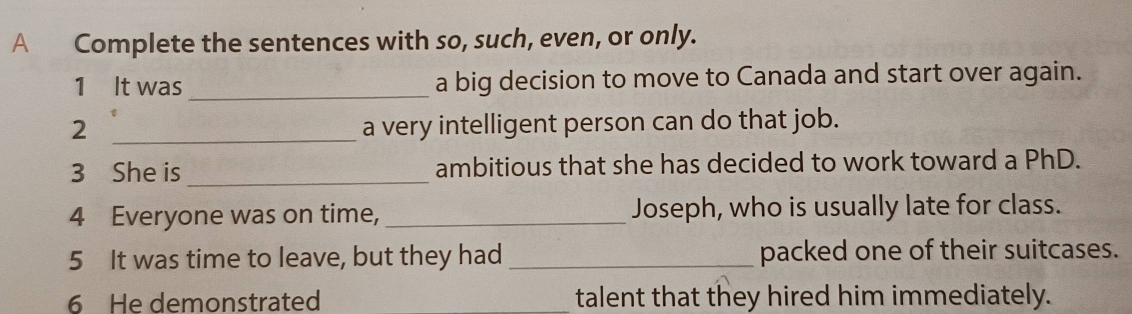 A Complete the sentences with so, such, even, or only. 
1 It was_ a big decision to move to Canada and start over again. 
2 _a very intelligent person can do that job. 
3 She is _ambitious that she has decided to work toward a PhD. 
4 Everyone was on time, _Joseph, who is usually late for class. 
5 It was time to leave, but they had _packed one of their suitcases. 
6 He demonstrated _talent that they hired him immediately.