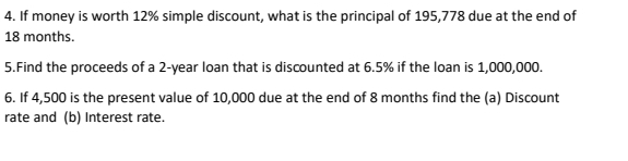 If money is worth 12% simple discount, what is the principal of 195,778 due at the end of
18 months. 
5.Find the proceeds of a 2-year loan that is discounted at 6.5% if the loan is 1,000,000. 
6. If 4,500 is the present value of 10,000 due at the end of 8 months find the (a) Discount 
rate and (b) Interest rate.