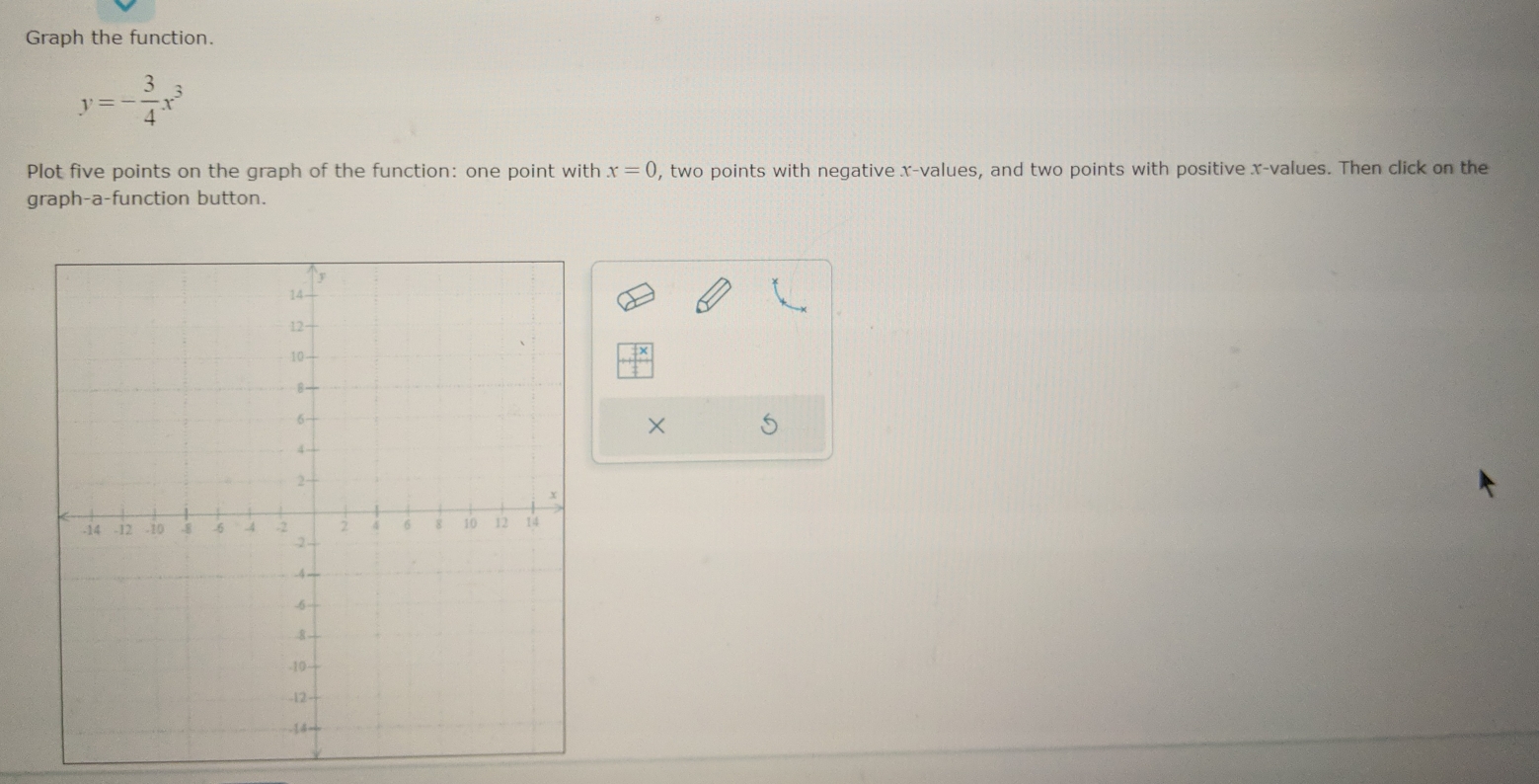 Graph the function.
y=- 3/4 x^3
Plot five points on the graph of the function: one point with x=0 , two points with negative x -values, and two points with positive x -values. Then click on the 
graph-a-function button. 
×