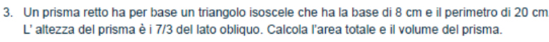 Un prisma retto ha per base un triangolo isoscele che ha la base di 8 cm e il perimetro di 20 cm
L' altezza del prisma è i 7/3 del lato obliquo. Calcola l'area totale e il volume del prisma.