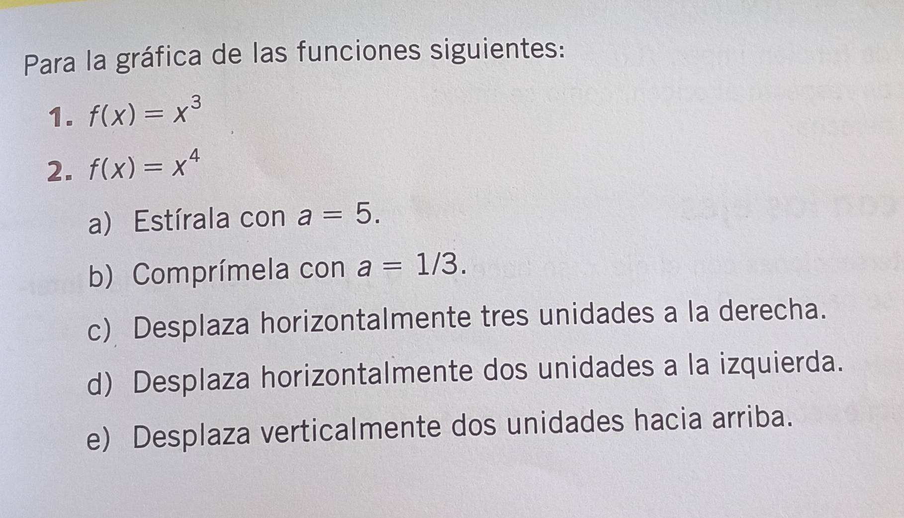 Para la gráfica de las funciones siguientes: 
1. f(x)=x^3
2. f(x)=x^4
a) Estírala con a=5. 
b) Comprímela con a=1/3. 
c) Desplaza horizontalmente tres unidades a la derecha. 
d) Desplaza horizontalmente dos unidades a la izquierda. 
e) Desplaza verticalmente dos unidades hacia arriba.