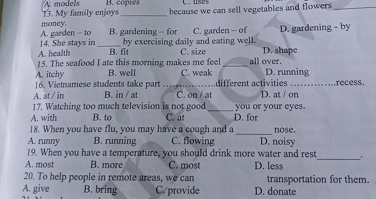 A. models B. copies C. uses
13. My family enjoys _because we can sell vegetables and flowers_
money.
A. garden - to B. gardening - for C. garden - of D. gardening - by
14. She stays in _by exercising daily and eating well.
A. health B. fit C. size D. shape
15. The seafood I ate this morning makes me feel _all over.
A. itchy B. well C. weak D. running
16. Vietnamese students take part _different activities _recess.
A. at / in B. in / at C. on / at D. at / on
17. Watching too much television is not good_ you or your eyes.
A. with B. to C. at D. for
18. When you have flu, you may have a cough and a _nose.
A. runny B. running C. flowing D. noisy
19. When you have a temperature, you should drink more water and rest
__.
A. most B. more C. most D. less
20. To help people in remote areas, we can
transportation for them.
A. give B. bring C. provide D. donate