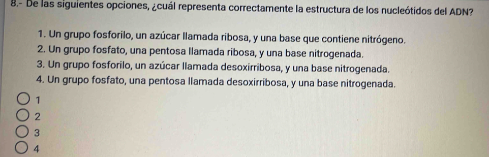 8.- De las siguientes opciones, ¿cuál representa correctamente la estructura de los nucleótidos del ADN?
1. Un grupo fosforilo, un azúcar llamada ribosa, y una base que contiene nitrógeno.
2. Un grupo fosfato, una pentosa llamada ribosa, y una base nitrogenada.
3. Un grupo fosforilo, un azúcar llamada desoxirribosa, y una base nitrogenada.
4. Un grupo fosfato, una pentosa llamada desoxirribosa, y una base nitrogenada.
1
2
3
4