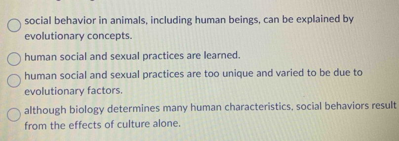 social behavior in animals, including human beings, can be explained by
evolutionary concepts.
human social and sexual practices are learned.
human social and sexual practices are too unique and varied to be due to
evolutionary factors.
although biology determines many human characteristics, social behaviors result
from the effects of culture alone.