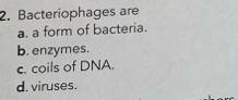 Bacteriophages are
a. a form of bacteria.
b. enzymes.
c. coils of DNA.
d. viruses.