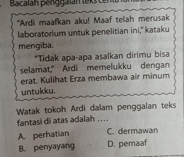 Bacalan penggalán teks centa
“Ardi maafkan aku! Maaf telah merusak
laboratorium untuk penelitian ini,” kataku
mengiba.
“Tidak apa-apa asalkan dirimu bisa
selamat,” Ardi memelukku dengan
erat. Kulihat Erza membawa air minum
untukku.
Watak tokoh Ardi dalam penggalan teks
fantasi di atas adalah ..
A. perhatian
C. dermawan
B. penyayang D. pemaaf