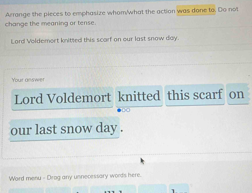 Arrange the pieces to emphasize whom/what the action was done to. Do not 
change the meaning or tense. 
Lord Voldemort knitted this scarf on our last snow day. 
Your answer 
Lord Voldemort knitted this scarf on 
our last snow day. 
Word menu - Drag any unnecessary words here. 
1