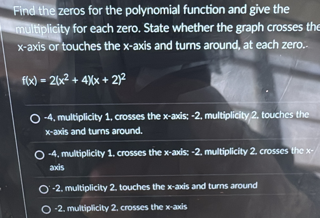 Find the zeros for the polynomial function and give the
multiplicity for each zero. State whether the graph crosses the
x-axis or touches the x-axis and turns around, at each zero.-
f(x)=2(x^2+4)(x+2)^2
-4, multiplicity 1, crosses the x-axis; -2, multiplicity 2, touches the
x-axis and turns around.
-4, multiplicity 1, crosses the x-axis; -2. multiplicity 2, crosses the x -
axis
-2, multiplicity 2, touches the x-axis and turns around
-2, multiplicity 2, crosses the x-axis