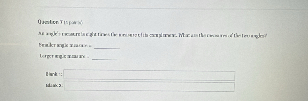 An angle’s measure is eight times the measure of its complement. What are the measures of the two angles? 
Smaller angle measure =_ 
_ 
Larger angle measure = 
Blank beginarrayr 1:□  2:□ endarray
Blank