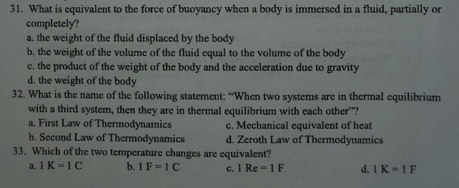 What is equivalent to the force of buoyancy when a body is immersed in a fluid, partially or
completely?
a. the weight of the fluid displaced by the body
b. the weight of the volume of the fluid equal to the volume of the body
c. the product of the weight of the body and the acceleration due to gravity
d. the weight of the body
32. What is the name of the following statement: “When two systems are in thermal equilibrium
with a third system, then they are in thermal equilibrium with each other”?
a. First Law of Thermodynamics c. Mechanical equivalent of heat
b. Second Law of Thermodynamics d. Zeroth Law of Thermodynamics
33. Which of the two temperature changes are equivalent?
₹a. 1K=1C b. 1F=1C C. 1Re=1F d. 1K=1F