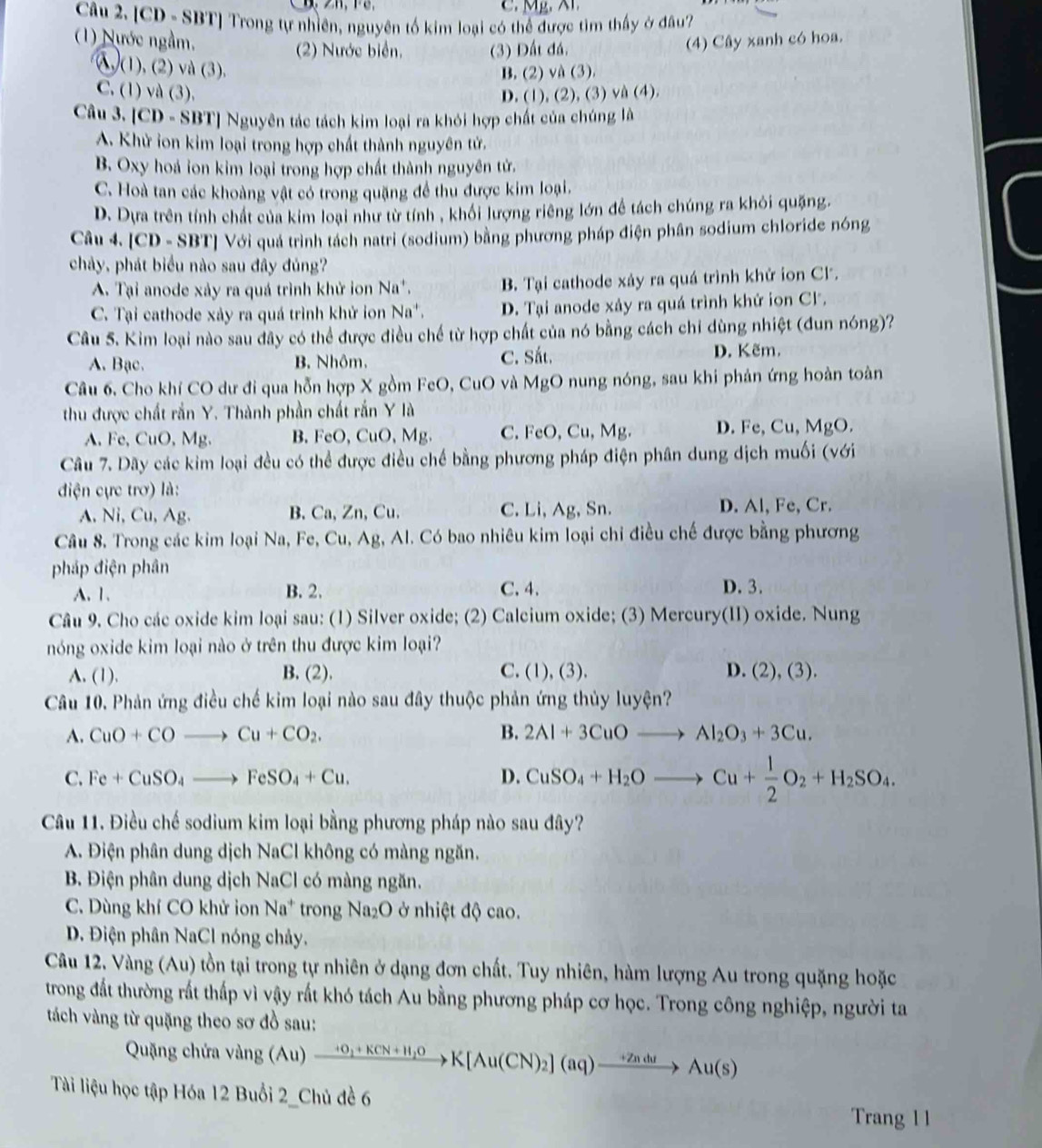 [CD - SBT] Trong tự nhiên, nguyên tố kim loại có thể được tìm thấy ở đâu?
(1) Nước ngầm. (4) Cây xanh có hoa.
2) Nước biển. (3) Đất đá.
λ (1), (2) và (3).
B. (2) và (3).
C. (1) và (3). D. (1), (2), (3) và (4).
Câu 3. [CD - SBT] Nguyên tác tách kim loại ra khỏi hợp chất của chúng là
A. Khử ion kim loại trong hợp chất thành nguyên tử.
B. Oxy hoá ion kim loại trong hợp chất thành nguyên tử.
C. Hoà tan các khoàng vật có trong quặng để thu được kim loại.
D. Dựa trên tính chất của kim loại như từ tính , khối lượng riêng lớn đề tách chúng ra khỏi quặng.
Câu 4. [CD - SBT] Với quá trình tách natri (sodium) bằng phương pháp điện phân sodium chloride nóng
chảy, phát biểu nào sau đây đúng?
A. Tại anode xảy ra quá trình khử ion Na*. B. Tại cathode xây ra quá trình khử ion Cl.
C. Tại cathode xảy ra quá trình khử ion Na*. D. Tại anode xảy ra quá trình khứ ion Cl.
Câu 5. Kim loại nào sau dây có thể được điều chế từ hợp chất của nó bằng cách chỉ dùng nhiệt (đun nóng)?
A. Bạc. B. Nhôm. C. Sắt. D. Kẽm.
Câu 6, Cho khí CO dư đi qua hỗn hợp X gồm FeO, CuO và MgO nung nóng, sau khi phản ứng hoàn toàn
thu được chất rắn Y. Thành phần chất rắn Y là
A. Fe, CuO, Mg. B. FeO, CuO, Mg. C. FeO, Cu, Mg. D. Fe, Cu, MgO.
Câu 7. Dãy các kim loại đều có thể được điều chế bằng phương pháp điện phân dung dịch muối (với
điện cực trơ) là:
A. Ni, Cu, Ag. B. Ca, Zn, Cu. C. Li, Ag, Sn. D. Al, Fe, Cr.
Câu 8. Trong các kim loại Na, Fe, Cu, Ag, Al. Có bao nhiêu kim loại chi điều chế được bằng phương
pháp điện phân D. 3.
A.1. B. 2. C.4.
Câu 9. Cho các oxide kim loại sau: (1) Silver oxide; (2) Calcium oxide; (3) Mercury(II) oxide. Nung
nóng oxide kim loại nào ở trên thu được kim loại?
A. (1). B. (2). C. (1), (3). D. (2),(3).
Câu 10. Phản ứng điều chế kim loại nào sau đây thuộc phản ứng thủy luyện?
A. CuO+COto Cu+CO_2. B. 2Al+3CuOto Al_2O_3+3Cu.
C. Fe+CuSO_4to FeSO_4+Cu. D. CuSO_4+H_2Oto Cu+ 1/2 O_2+H_2SO_4.
Câu 11. Điều chế sodium kim loại bằng phương pháp nào sau đây?
A. Điện phân dung dịch NaCl không có màng ngăn.
B. Điện phân dung dịch NaCl có màng ngăn.
C. Dùng khí CO khử ion Na^+ trong sqrt(a_2)O ở ở nhiệt độ cao.
D. Điện phân NaCl nóng chảy.
Câu 12. Vàng (Au) tồn tại trong tự nhiên ở dạng đơn chất. Tuy nhiên, hàm lượng Au trong quặng hoặc
trong đất thường rất thấp vì vậy rất khó tách Au bằng phương pháp cơ học. Trong công nghiệp, người ta
tách vàng từ quặng theo sơ đồ sau:
Quặng chứa vang(Au)xrightarrow +0_1+KCN+H_2OK[Au(CN)_2](aq)xrightarrow +ZnduAu(s)
Tài liệu học tập Hóa 12 Buổi 2_Chủ đề 6 Trang 1 1