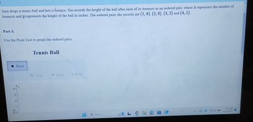 Sara drops a tennis ball and lets in bownce. She records the height of the ball after each of its bounces as an ordered pair, where E represents the number of 
bounces and ty represents the height of the ball in inches. The ordered pairs she recoeds are (1,8), (2,6), (3,2) and (4,1)
Part A 
Use the Poin Tool to graph the ordered pairs. 
Tennis Ball 
Point 
* Tnà x R = = 
2、 
a