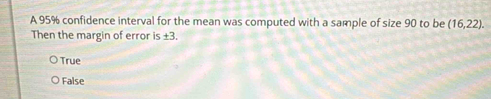 A 95% confidence interval for the mean was computed with a sample of size 90 to be (16,22). 
Then the margin of error is ⊥ .2
True
False