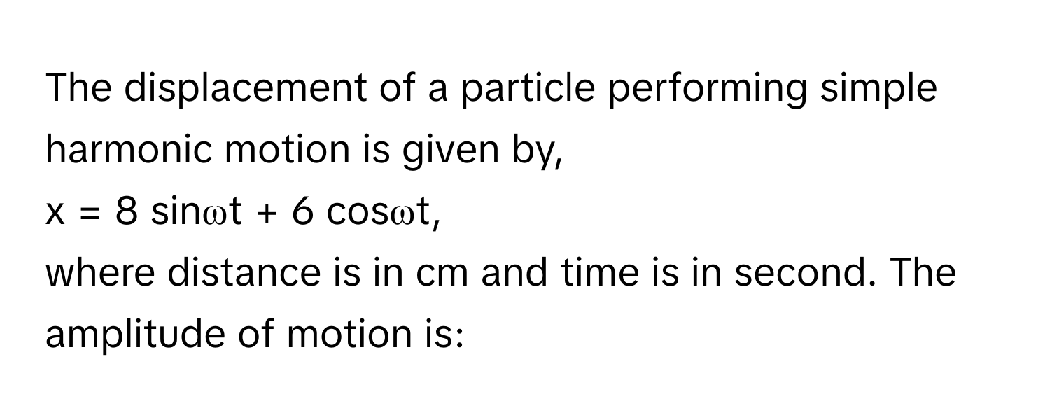 The displacement of a particle performing simple harmonic motion is given by, 
x = 8 sinωt + 6 cosωt, 
where distance is in cm and time is in second. The amplitude of motion is: