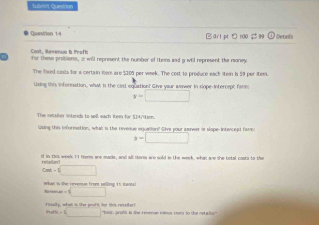 Submit Question 
Question 14 □ 0/1 pt つ 100 $ 99 Details 
Cost, Revenue & Profit 
For these problems, æ will represent the number of items and y will represent the money. 
The fixed costs for a certain item are $205 per week. The cost to produce each item is $9 per item. 
Using this information, what is the cost equation? Give your answer in slope-intercept form:
y=□
The retailer intends to sell each item for $24 /item. 
Using this information, what is the revenue equation? Give your answer in slope-intercept form:
y=□
If in this week 11 items are made, and all items are sold in the week, what are the total costs to the 
retailer?
Cost=$□
What is the revenue from selling 11 items? 
Revenue -5□
Finally, what is the profit for this retailer?
P10 -5□ "hint: profit is the revenue minus costs to the retailer"