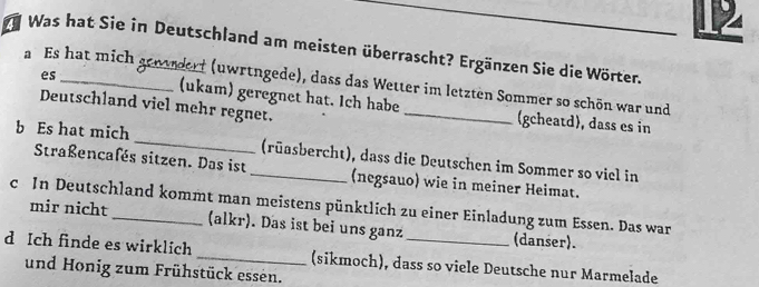 Was hat Sie in Deutschland am meisten überrascht? Ergänzen Sie die Wörter. 
a Es hat mich genrdert (uwrtngede), dass das Wetter im letzten Sommer so schön war und 
es (ukam) geregnet hat. Ich habe _(gcheatd), dass es in 
Deutschland viel mehr regnet. 
b Es hat mich_ _(rüasbercht), dass die Deutschen im Sommer so viel in 
Straßencafés sitzen. Das ist (negsauo) wie in meiner Heimat. 
c In Deutschland kommt man meistens pünktlich zu einer Einladung zum Essen. Das war 
mir nicht (alkr). Das ist bei uns ganz (danser). 
d Ich finde es wirklich _(sikmoch), dass so viele Deutsche nur Marmelade 
und Honig zum Frühstück essen.