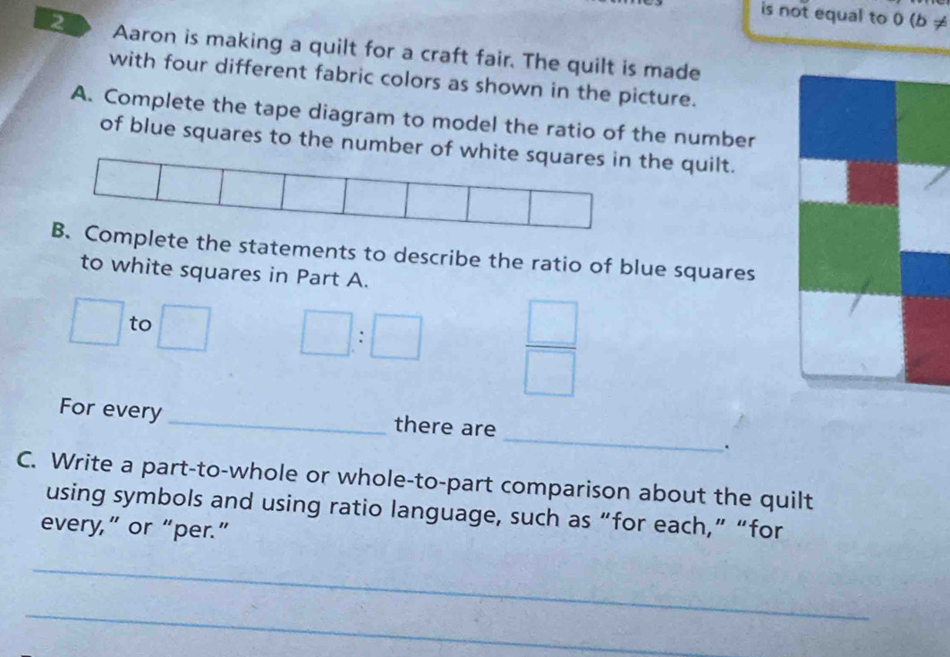 is not equal to 0 (b ≠ 
2 Aaron is making a quilt for a craft fair. The quilt is made 
with four different fabric colors as shown in the picture. 
A. Complete the tape diagram to model the ratio of the number 
of blue squares to the number of whitthe quilt. 
mplete the statements to describe the ratio of blue squares 
to white squares in Part A.
□ to □ □ :□
 □ /□  
_ 
For every _there are 
. 
C. Write a part-to-whole or whole-to-part comparison about the quilt 
using symbols and using ratio language, such as “for each,” “for 
every,” or “per.” 
_ 
_