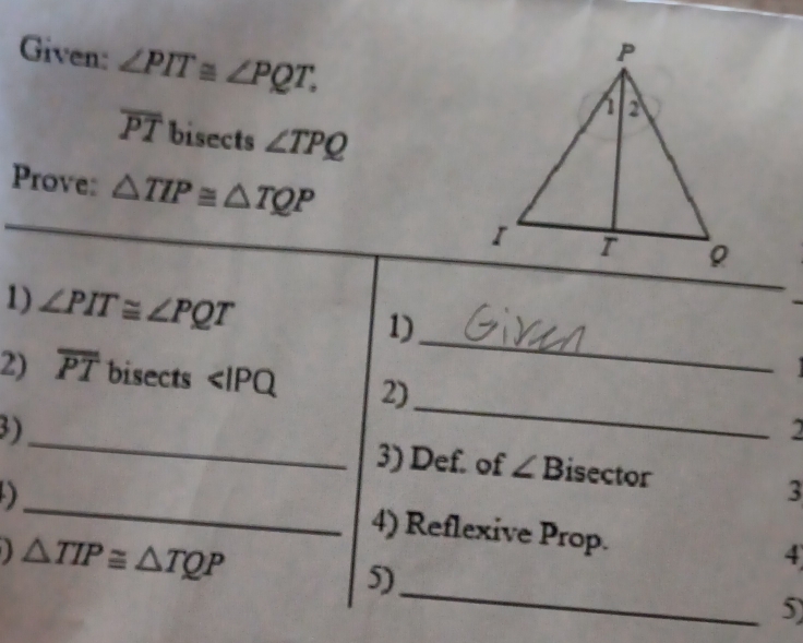 Given: ∠ PIT≌ ∠ PQT.
overline PT bisects ∠ TPQ
Prove: △ TIP≌ △ TQP
_ 
1) ∠ PIT≌ ∠ PQT
1) 

_ 
2) overline PT bisects ∠ IPQ 2) 
2 
3)_ 3) Def. of ∠ B isector 
D 
_ 
3 
4) Reflexive Prop. 4
△ TIP≌ △ TQP 5)_ 5