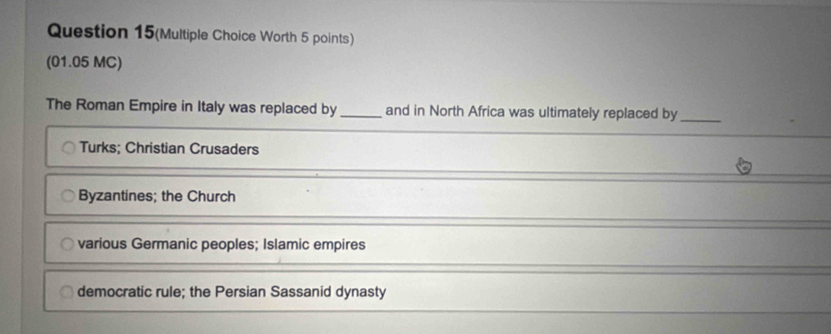 Question 15(Multiple Choice Worth 5 points)
(01.05 MC)
The Roman Empire in Italy was replaced by _and in North Africa was ultimately replaced by_
Turks; Christian Crusaders
Byzantines; the Church
various Germanic peoples; Islamic empires
democratic rule; the Persian Sassanid dynasty