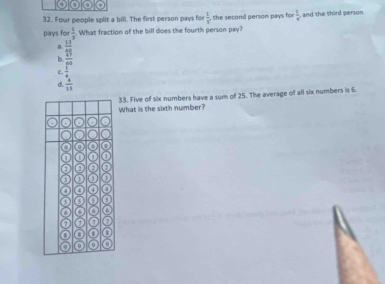 9 9 9
32. Four people split a bill. The first person pays for  1/5  , the second person pays for  1/4  , and the third person
pays for  1/3 . What fraction of the bill does the fourth person pay?
a.  13/60 
b.  47/60 
C.  1/4 
d.  4/15 
33. Five of six numbers have a sum of 25. The average of all six numbers is 6.
What is the sixth number?