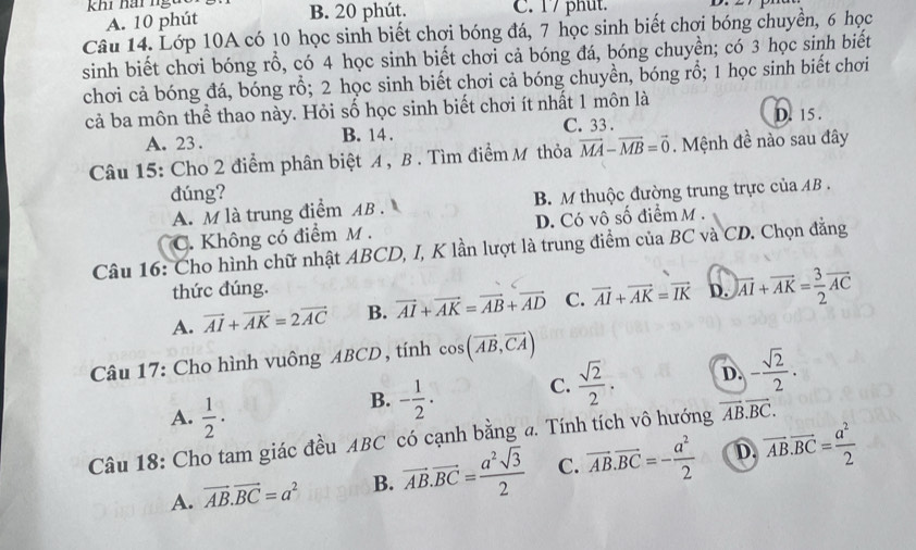 khi hai ngu B. 20 phút. C. 17 phut.
A. 10 phút
Câu 14. Lớp 10A có 10 học sinh biết chơi bóng đá, 7 học sinh biết chơi bóng chuyền, 6 học
sinh biết chơi bóng rỗ, có 4 học sinh biết chơi cả bóng đá, bóng chuyền; có 3 học sinh biết
chơi cả bóng đá, bóng rồ; 2 học sinh biết chơi cả bóng chuyền, bóng rồ; 1 học sinh biết chơi
cả ba môn thể thao này. Hỏi số học sinh biết chơi ít nhất 1 môn là
A. 23. B. 14 . C. 33 . D. 15 .
Câu 15: Cho 2 điểm phân biệt A , B . Tìm điểm M thỏa vector MA-vector MB=vector 0. Mệnh đề nào sau đây
đúng?
A. M là trung điểm AB . B. M thuộc đường trung trực của AB .
C. Không có điểm M . D. Có vô số điểm M .
Câu 16: Cho hình chữ nhật ABCD, I, K lần lượt là trung điểm của BC và CD. Chọn đẳng
thức đúng.
A. vector AI+vector AK=2vector AC B. vector AI+vector AK=vector AB+vector AD C. vector AI+vector AK=vector IK D. overleftrightarrow AI+vector AK= 3/2 vector AC
Câu 17: Cho hình vuông ABCD , tính cos (vector AB,vector CA)
A.  1/2 ·
B. - 1/2 ·  C.  sqrt(2)/2 . D. - sqrt(2)/2 .
Câu 18: Cho tam giác đều ABC có cạnh bằng a. Tính tích vô hướng vector AB.vector BC.
A. vector AB.vector BC=a^2 B. vector AB.vector BC= a^2sqrt(3)/2  C. vector AB.vector BC=- a^2/2  D. vector AB.vector BC= a^2/2 