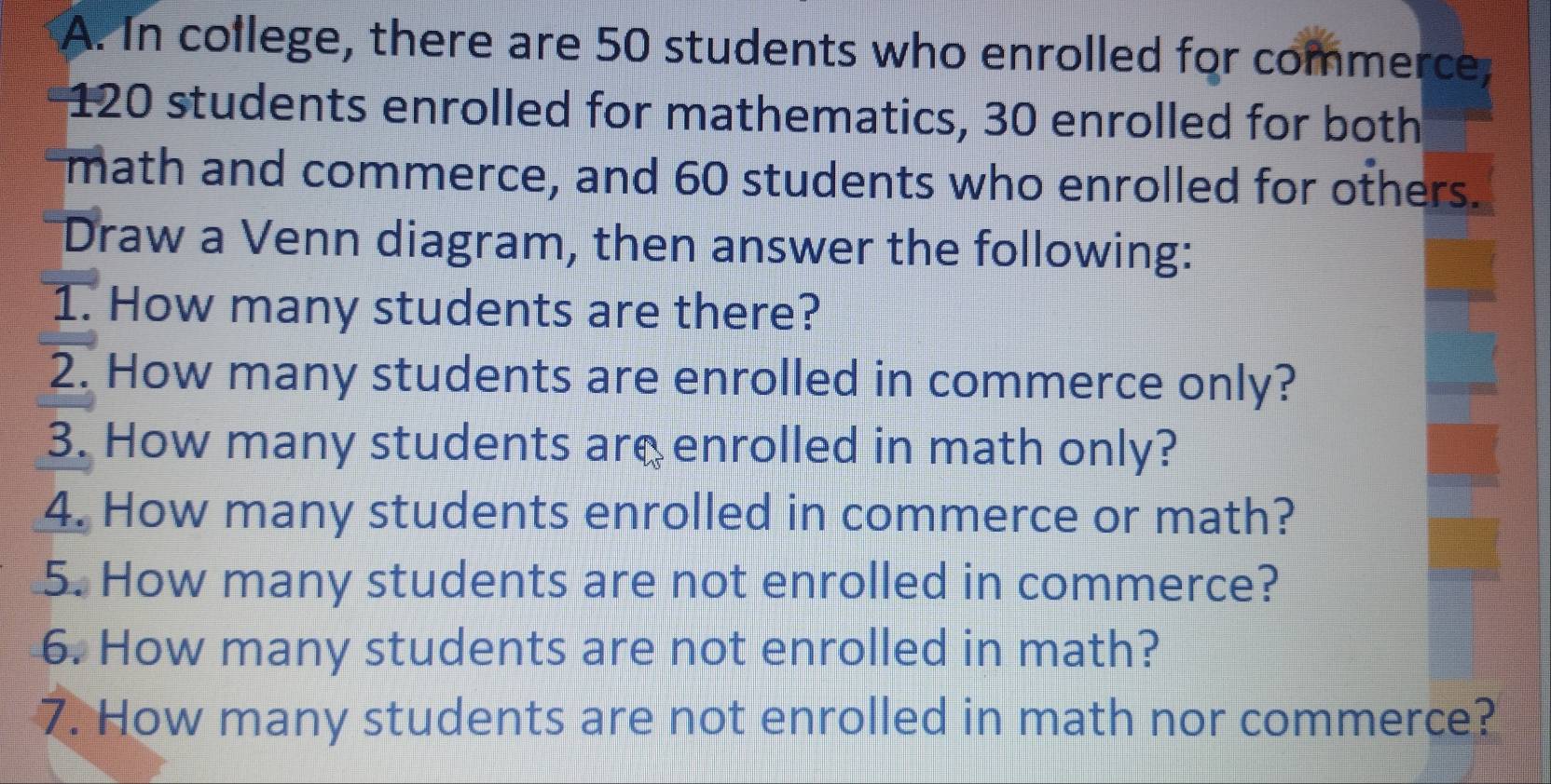 In college, there are 50 students who enrolled for commerce,
120 students enrolled for mathematics, 30 enrolled for both 
math and commerce, and 60 students who enrolled for others. 
Draw a Venn diagram, then answer the following: 
1. How many students are there? 
2. How many students are enrolled in commerce only? 
3. How many students are enrolled in math only? 
4. How many students enrolled in commerce or math? 
5. How many students are not enrolled in commerce? 
6. How many students are not enrolled in math? 
7. How many students are not enrolled in math nor commerce?