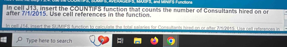 SUMIFS, AVERAGEIFS, MAXIFS, and MINIFS Functions 
In cell J13, insert the COUNTIFS function that counts the number of Consultants hired on or 
after 7/1/2015. Use cell references in the function. 
In cell J14, insert the SUMIFS function to calculate the total salaries for Consultants hired on or after 7/1/2015. Use cell references in 
Type here to search