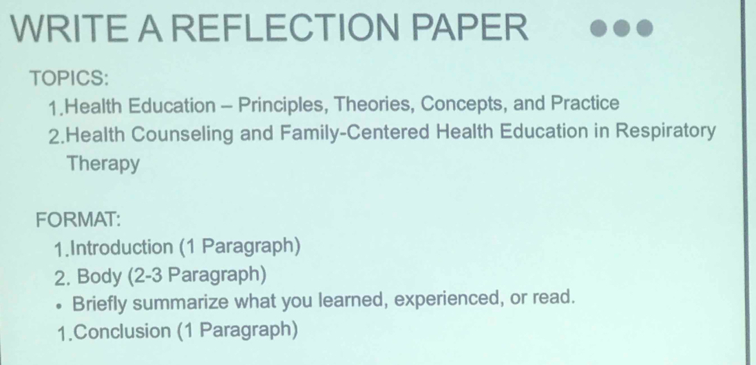 WRITE A REFLECTION PAPER 
TOPICS: 
1.Health Education - Principles, Theories, Concepts, and Practice 
2.Health Counseling and Family-Centered Health Education in Respiratory 
Therapy 
FORMAT: 
1.Introduction (1 Paragraph) 
2. Body (2-3 Paragraph) 
• Briefly summarize what you learned, experienced, or read. 
1.Conclusion (1 Paragraph)