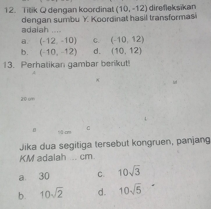 Titik Q dengan koordinat (10,-12) direfleksikan
dengan sumbu Y. Koordinat hasil transformasi
adalah ....
a. (-12,-10) C. (-10,12)
b. (-10,-12) d. (10,12)
13. Perhatikan gambar berikut!
A
M
20 cm
C
B 10 cm
Jika dua segitiga tersebut kongruen, panjang
KM adalah ... cm.
a 30 C. 10sqrt(3)
b. 10sqrt(2)
d. 10sqrt(5)