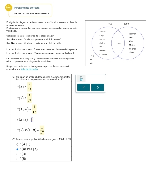 a Parcialmente correcta
P(A | B) : Su respuesta es incorrecta.
la maestra Rivera El siguiente diagrama de Venn muestra los 17 alumnos en la clase de
y de baile. El diagrama muestra los alumnos que pertenecen a los clubes de arte
Seleccionan a un estudiante de la clase al azar. 
Sea À el suceso 'el alumno pertenece al club de arte'. 
Sea B el suceso "el alumno pertenece al club de baile". 
Los resultados del suceso À se muestran en el círculo de la izquierda.
Los resultados del suceso B se muestran en el círculo de la derecha.
Observeros que Torry, Bill, y Mai están fuera de los círculos ya que
ellos no pertenecen a ninguno de los clubes. 
consultar una lista de fórmulas. Responder cada una de las siquientes partes. De ser necesario,
(a) Calcular las probabilidades de los sucesos siguientes.  □ /□  
Escribir cada respuesta como una sola fracción
P(A)= 8/17 
× 5
P(B)= 7/17 
P(AyB)= 1/17 
P(A|B)=□
P(B)· P(A|B)= 1/17 
(b) Seleccionar la probabilidad que es igual a P(AyB)
P(A|B)
P(B)· P(A|B)
P(A)
P(B)