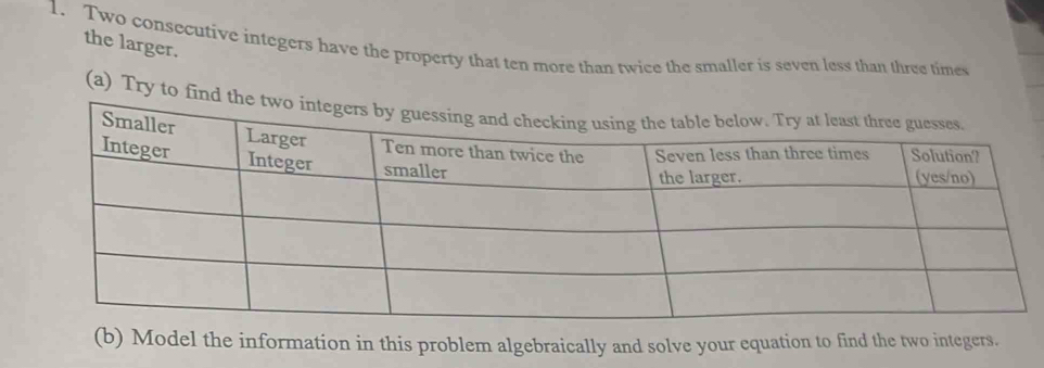 the larger. 
1. Two consecutive integers have the property that ten more than twice the smaller is seven less than three times 
(a) Try to find the two integers by 
(b) Model the information in this problem algebraically and solve your equation to find the two integers.