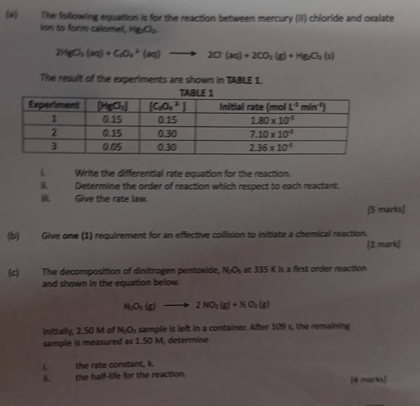 The following equation is for the reaction between mercury (II) chloride and oxalate
ion to form calomel, Hg_2O_2
2HgCl_2(aq)+C_2O_4^((2-)(aq)to 2Cr(aq)+2CO_2)(g)+Hg_2Cl_2(s)
The result of the experiments are shown in TABLE 1.
L Write the differential rate equation for the reaction.
Determine the order of reaction which respect to each reactant.
Give the rate law.
[5 marks]
(b) Give one (1) requirement for an effective collision to initiate a chemical reaction.
[1 mark]
(c) The decomposition of dinitrogen pentoxide, N_2O_5 at 335 K is a first order reaction
and shown in the equation below.
N_2O_5(g)to 2NO_2(g)+NO_2(g)
Initially, 2.50 M of N_2O_5 sample is left in a container. After 109 s, the remaining
sample is measured as 1.50 M, determine
the rate constant, k.
the half-life for the reaction.
[4 marks)