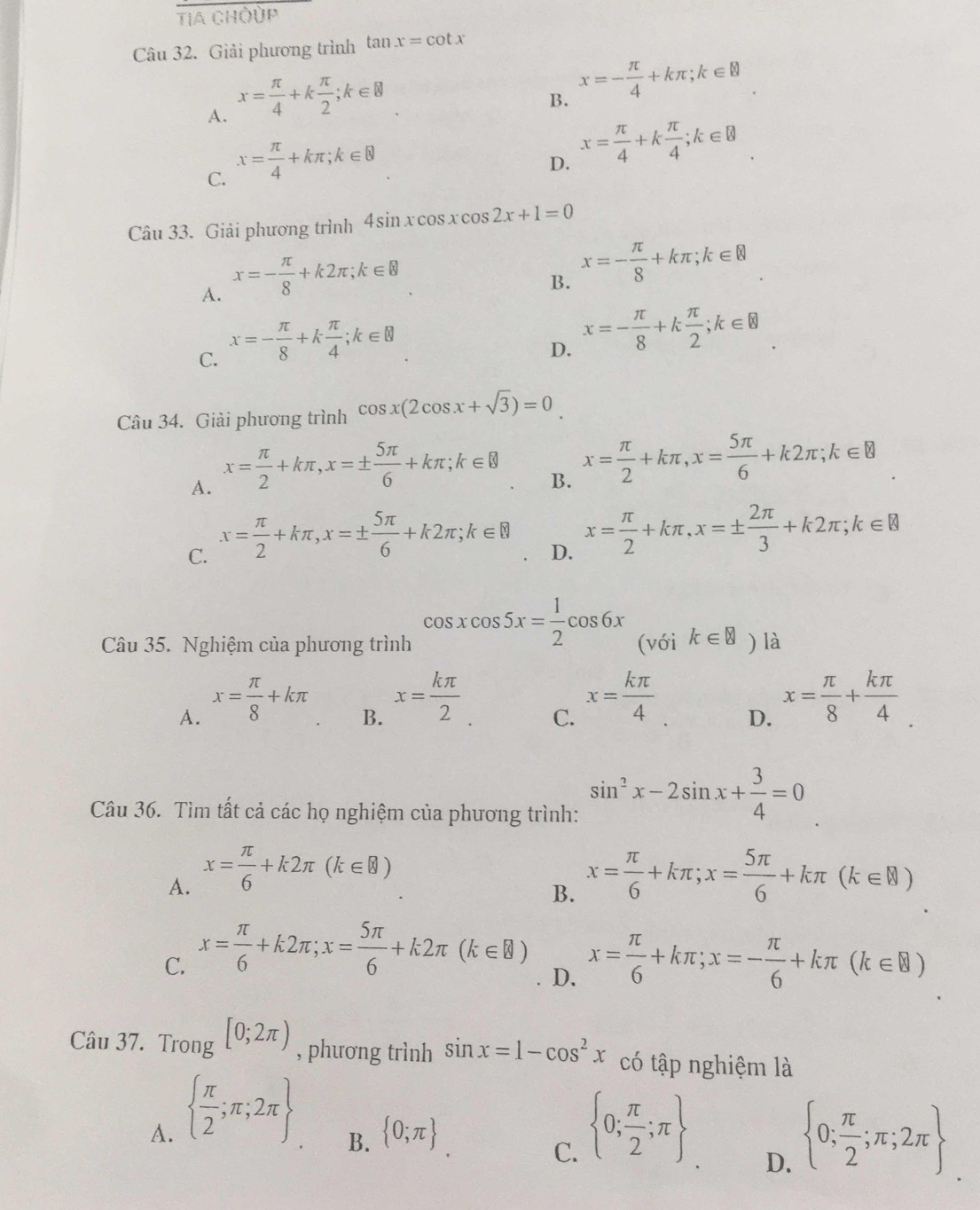 TIA CHOÚP
Câu 32. Giải phương trình tan x=cot x
A. x= π /4 +k π /2 ;k∈ 8
B. x=- π /4 +kπ ;k∈
C. x= π /4 +kπ ;k∈ 8
D. x= π /4 +k π /4 ;k∈ R
Câu 33. Giải phương trình 4sin xcos xcos 2x+1=0
A. x=- π /8 +k2π ;k∈ B
B. x=- π /8 +kπ ;k∈ R
C. x=- π /8 +k π /4 ;k∈ 8
D. x=- π /8 +k π /2 ;k∈ 8
Câu 34. Giải phương trình cos x(2cos x+sqrt(3))=0
A. x= π /2 +kπ ,x=±  5π /6 +kπ ;k∈ B
B. x= π /2 +kπ ,x= 5π /6 +k2π ;k∈ B
C. x= π /2 +kπ ,x=±  5π /6 +k2π ;k∈ B
D. x= π /2 +kπ ,x=±  2π /3 +k2π ;k∈ B
Câu 35. Nghiệm của phương trình cos xcos 5x= 1/2 cos 6x (với k∈ varnothing ) là
A. x= π /8 +kπ
B. x= kπ /2 
C. x= kπ /4 
D. x= π /8 + kπ /4 
Câu 36. Tìm tất cả các họ nghiệm của phương trình: sin^2x-2sin x+ 3/4 =0
A. x= π /6 +k2π (k∈ 8) x= π /6 +kπ ;x= 5π /6 +kπ (k∈ R)
B.
C. x= π /6 +k2π ;x= 5π /6 +k2π (k∈ B) x= π /6 +kπ ;x=- π /6 +kπ (k∈ R)
D.
Câu 37. Trong [0;2π ) , phương trình sin x=1-cos^2x có tập nghiệm là
A.   π /2 ;π ;2π   0; π /2 ;π 
B.  0;π 
C.
D.  0; π /2 ;π ;2π 