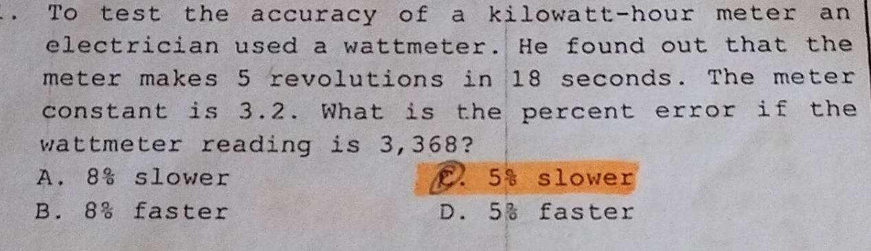 .. To test the accuracy of a kilowatt-hour meter an
electrician used a wattmeter. He found out that the
meter makes 5 revolutions in 18 seconds. The meter
constant is 3.2. What is the percent error if the
wattmeter reading is 3,368?
A. 8% slower C. 5% slower
B. 8% faster D. 5% faster