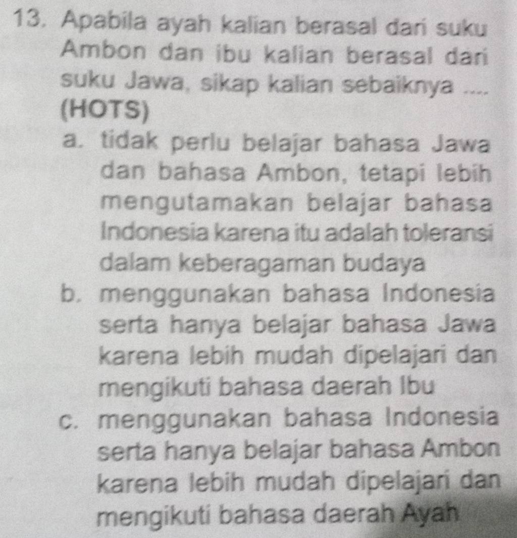 Apabila ayah kalian berasal dari suku
Ambon dan ibu kalian berasal dani
suku Jawa, sikap kalian sebaiknya ....
(HOTS)
a. tidak perlu belajar bahasa Jawa
dan bahasa Ambon, tetapi lebih
mengutamakan belajar bahasa
Indonesia karena itu adalah toleransi
dalam keberagaman budaya
b. menggunakan bahasa Indonesia
serta hanya belajar bahasa Jawa
karena lebih mudah dipelajari dan
mengikuti bahasa daerah Ibu
c. menggunakan bahasa Indonesia
serta hanya belajar bahasa Ambon
karena lebih mudah dipelajari dan
mengikuti bahasa daerah Ayah