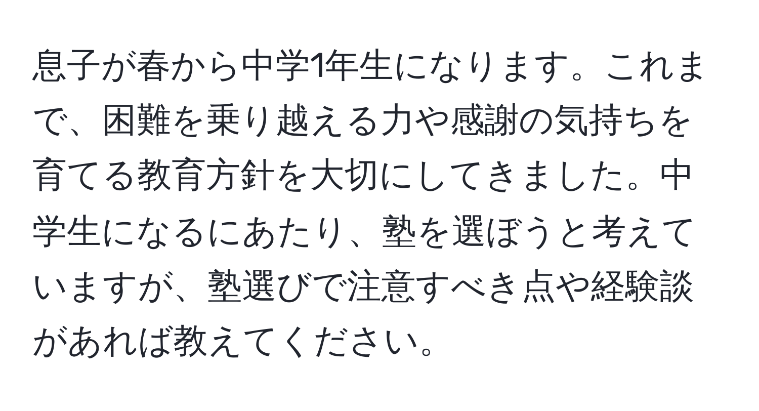 息子が春から中学1年生になります。これまで、困難を乗り越える力や感謝の気持ちを育てる教育方針を大切にしてきました。中学生になるにあたり、塾を選ぼうと考えていますが、塾選びで注意すべき点や経験談があれば教えてください。