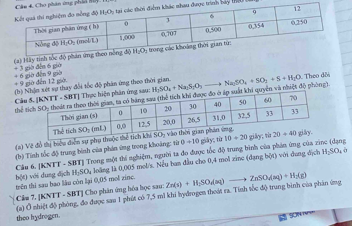 phần huy
h bảy theo bu
(a) Hãy tính tốc độ
+ 3 giờ đến 6 giờ
+ 9 giờ đến 12 giờ. + 6 giờ đến 9 giờ
. Theo dõi
(b)thay đổi tốc độ phản ứng theo thời gian.
thể và nhiệt độ phòng). H_2SO_4+Na_2S_2O_3to Na_2SO_4+SO_2+S+H_2O
Câ
(a) Vẽ đồ thị biểu diễn sự
(b) Tính tốc độ trung bình của phản ứng trong khoảng: từ 0/ 10
Câu 6. [KNTT - SBT] Trong một thí nghiệm, người ta đo được tốc độ trung bình của phản ứng của zinc (dạng
trên thì sau bao lâu còn lại 0,05 mol zinc. H_2SO_4 loãng là 0,005 mol/s. Nếu ban đầu cho 0,4 mol zinc (dạng bột) với dung dịch H_2SO_4
Ở
bột) với dung dịch
Câu 7. [KNTT - SBT] Cho phản ứng hóa học sau: Zn(s)+H_2SO_4(aq)to ZnSO_4(aq)+H_2(g)
(a) Ở nhiệt độ phòng, đo được sau 1 phút có 7,5 ml khí hydrogen thoát ra. Tính tốc độ trung bình của phản ứng
theo hydrogen.
SON NA