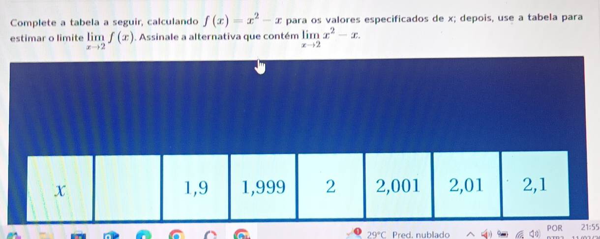 Complete a tabela a seguir, calculando f(x)=x^2-x para os valores especificados de x; depois, use a tabela para 
estimar o limite limlimits _xto 2f(x). Assinale a alternativa que contém limlimits _xto 2x^2-x.
29°C Pred, nublado5