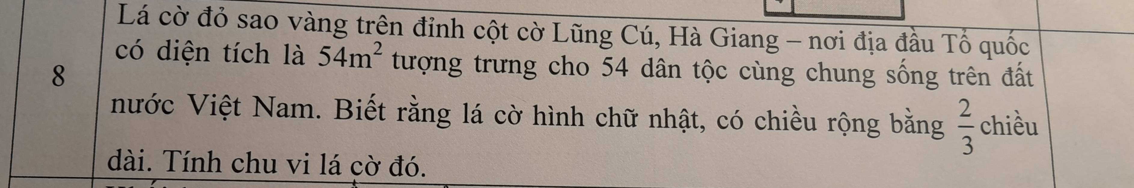 Lá cờ đỏ sao vàng trên đỉnh cột cờ Lũng Cú, Hà Giang - nơi địa đầu Tổ quốc 
có diện tích là 54m^2 tượng trưng cho 54 dân tộc cùng chung sống trên đất 
8 
Nước Việt Nam. Biết rằng lá cờ hình chữ nhật, có chiều rộng bằng  2/3  chiều 
dài. Tính chu vi lá cờ đó.